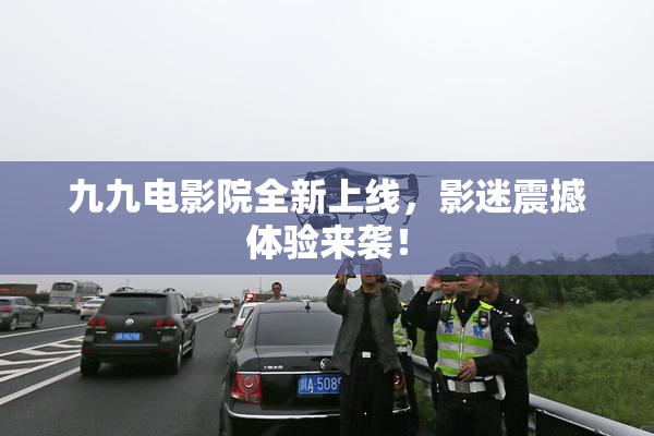 九九电影院全新上线，影迷震撼体验来袭！
