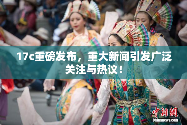 17c重磅发布，重大新闻引发广泛关注与热议！