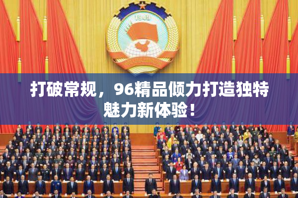 打破常规，96精品倾力打造独特魅力新体验！