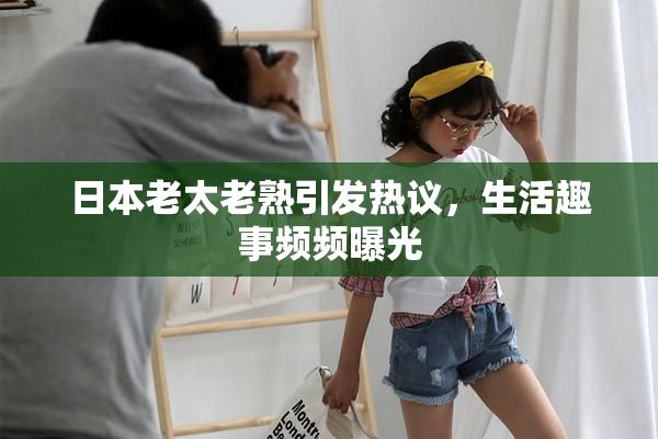 日本老太老熟引发热议，生活趣事频频曝光