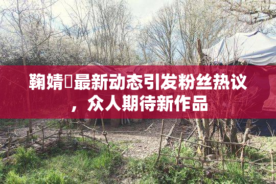 鞠婧祎最新动态引发粉丝热议，众人期待新作品