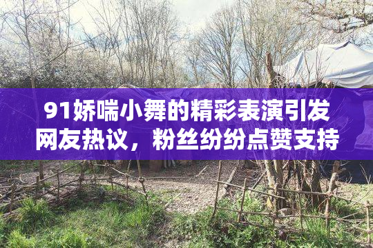 91娇喘小舞的精彩表演引发网友热议，粉丝纷纷点赞支持！