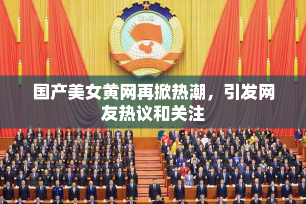 国产美女黄网再掀热潮，引发网友热议和关注