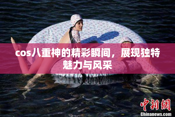 cos八重神的精彩瞬间，展现独特魅力与风采
