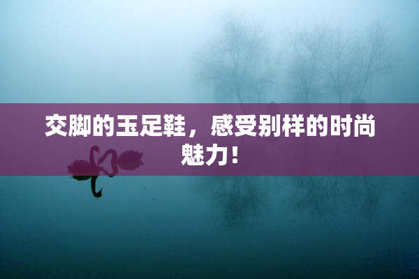 交脚的玉足鞋，感受别样的时尚魅力！