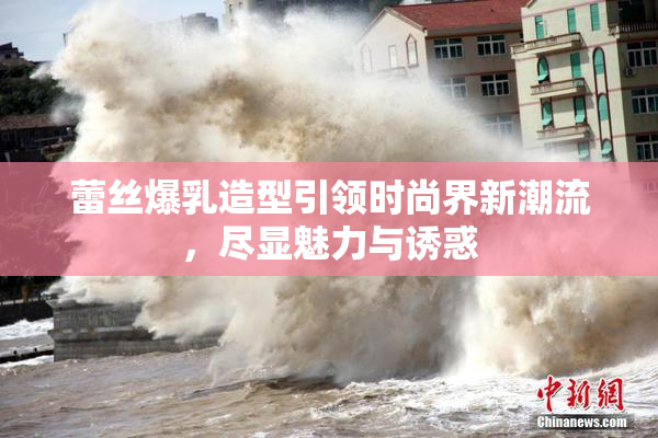 蕾丝爆乳造型引领时尚界新潮流，尽显魅力与诱惑