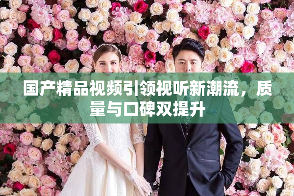 国产精品视频引领视听新潮流，质量与口碑双提升