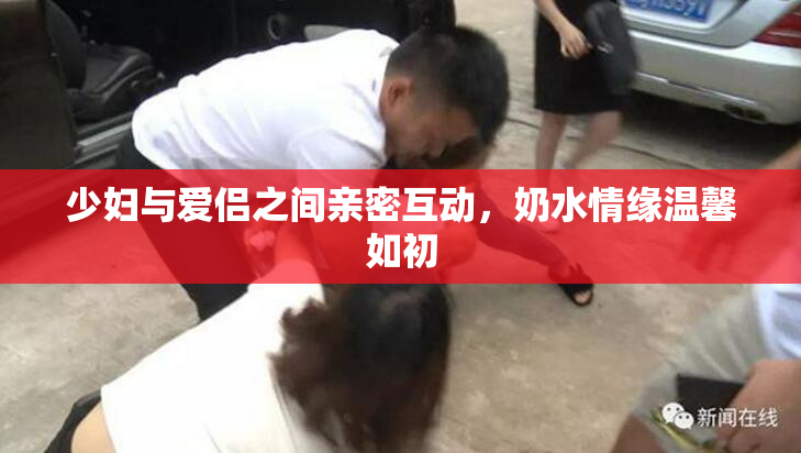 少妇与爱侣之间亲密互动，奶水情缘温馨如初