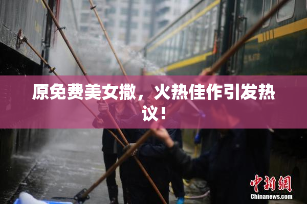 原免费美女撒，火热佳作引发热议！