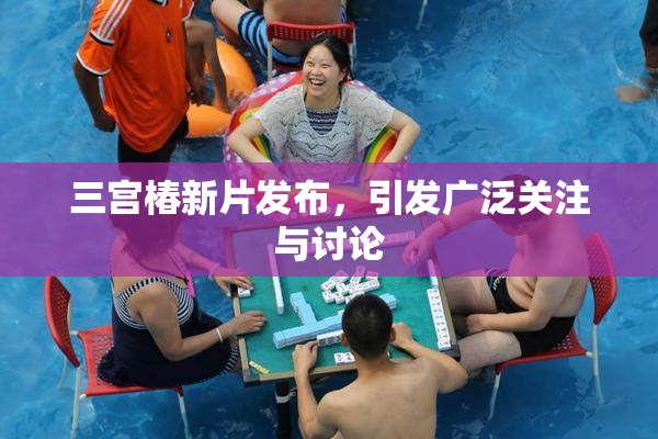 三宫椿新片发布，引发广泛关注与讨论
