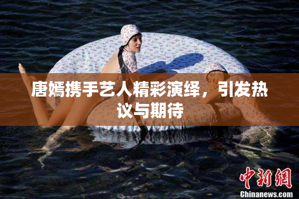 唐嫣携手艺人精彩演绎，引发热议与期待