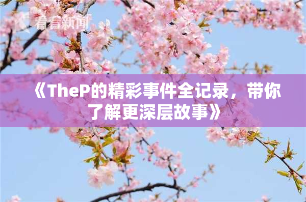 《TheP的精彩事件全记录，带你了解更深层故事》