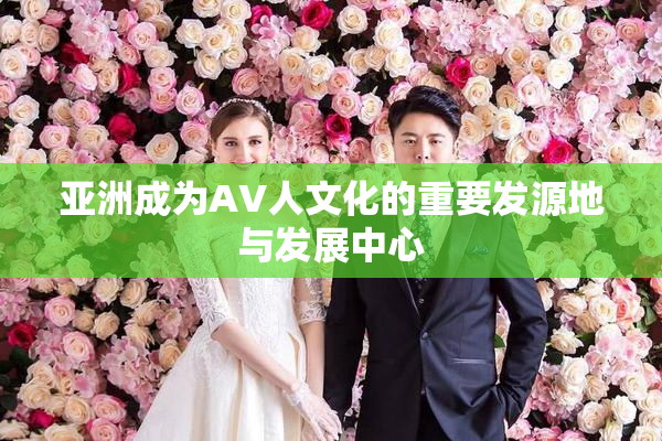 亚洲成为AV人文化的重要发源地与发展中心