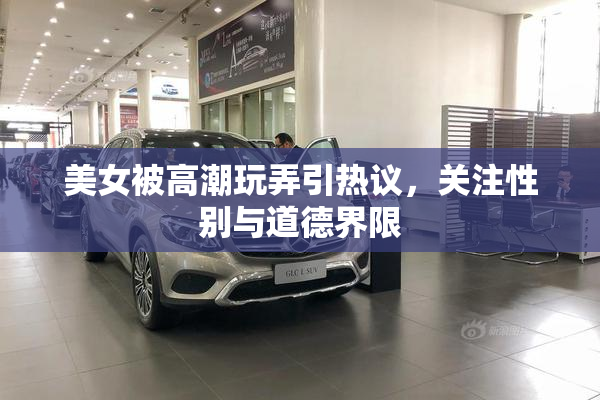 美女被高潮玩弄引热议，关注性别与道德界限