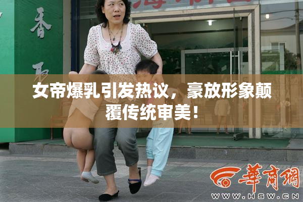 女帝爆乳引发热议，豪放形象颠覆传统审美！