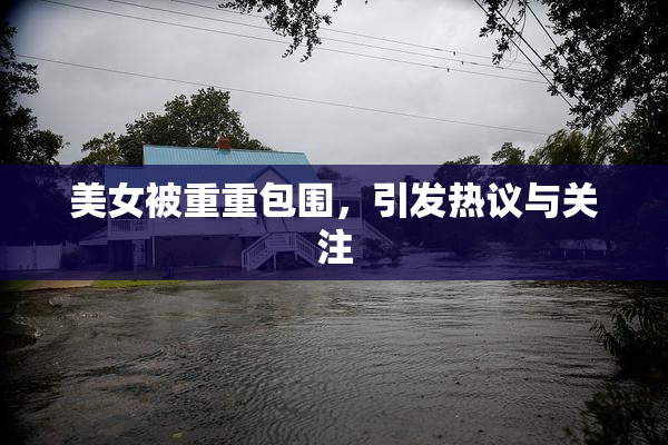 美女被重重包围，引发热议与关注