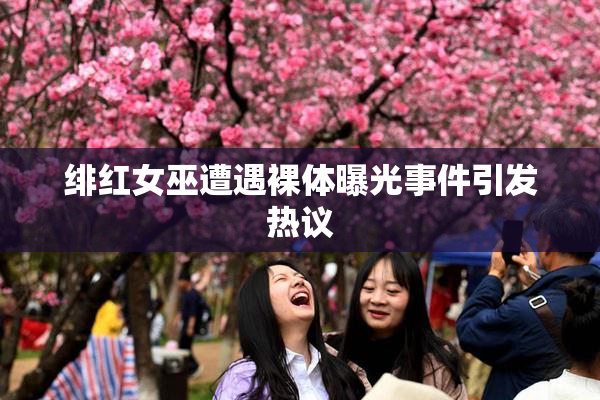 绯红女巫遭遇裸体曝光事件引发热议
