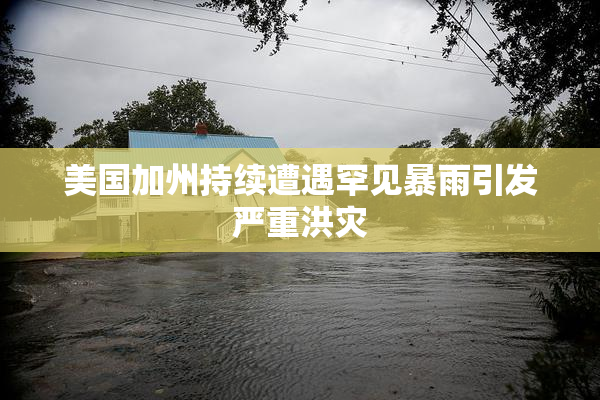 美国加州持续遭遇罕见暴雨引发严重洪灾