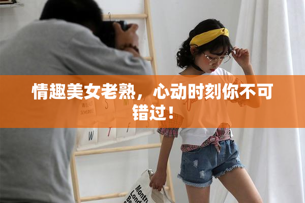 情趣美女老熟，心动时刻你不可错过！