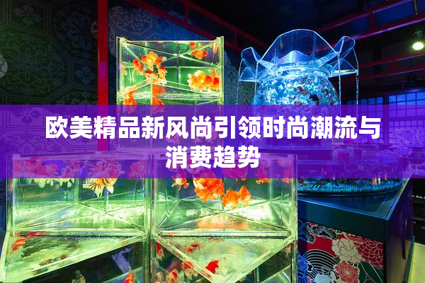 欧美精品新风尚引领时尚潮流与消费趋势