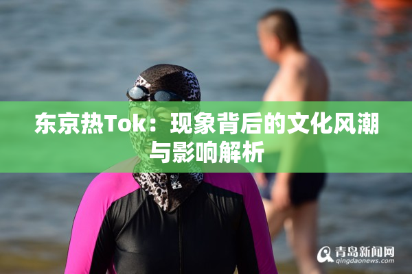 东京热Tok：现象背后的文化风潮与影响解析