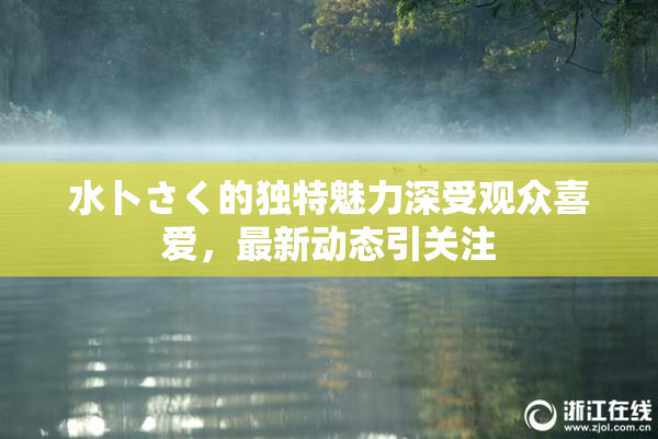 水卜さく的独特魅力深受观众喜爱，最新动态引关注