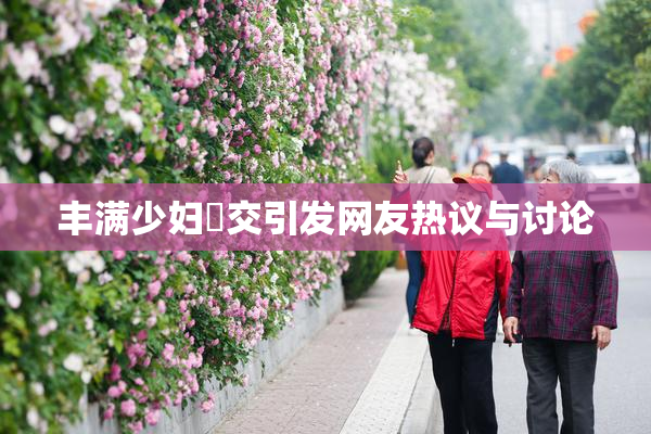 丰满少妇恔交引发网友热议与讨论