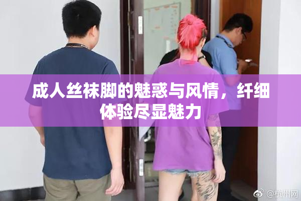 成人丝袜脚的魅惑与风情，纤细体验尽显魅力