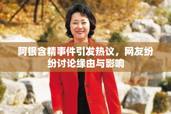 阿银含精事件引发热议，网友纷纷讨论缘由与影响