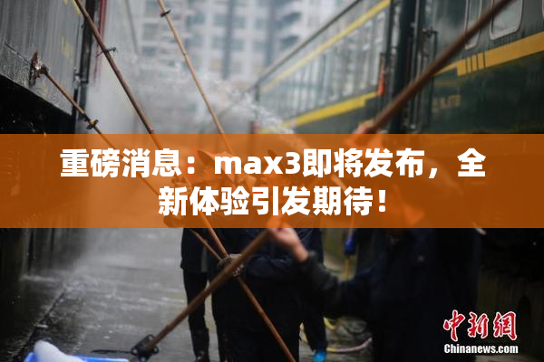 重磅消息：max3即将发布，全新体验引发期待！