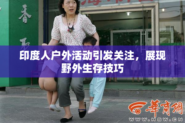 印度人户外活动引发关注，展现野外生存技巧