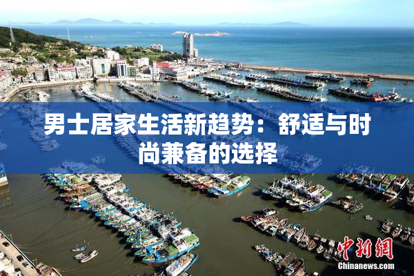 男士居家生活新趋势：舒适与时尚兼备的选择