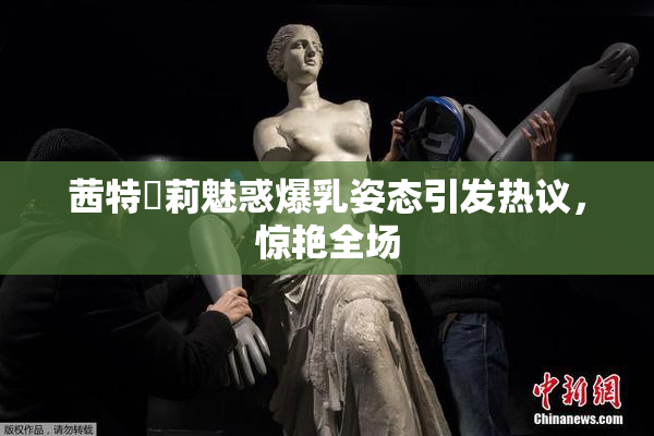 茜特菈莉魅惑爆乳姿态引发热议，惊艳全场