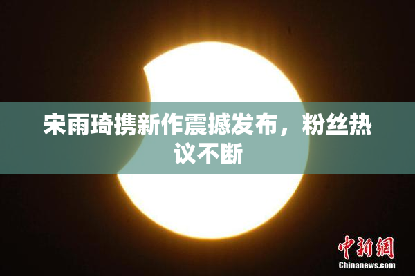 宋雨琦携新作震撼发布，粉丝热议不断