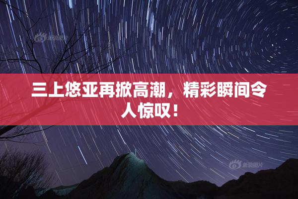 三上悠亚再掀高潮，精彩瞬间令人惊叹！