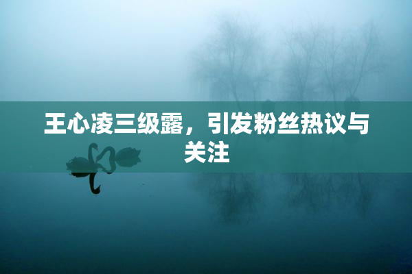 王心凌三级露，引发粉丝热议与关注