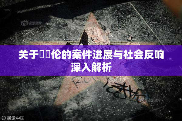 关于強姧伦的案件进展与社会反响深入解析