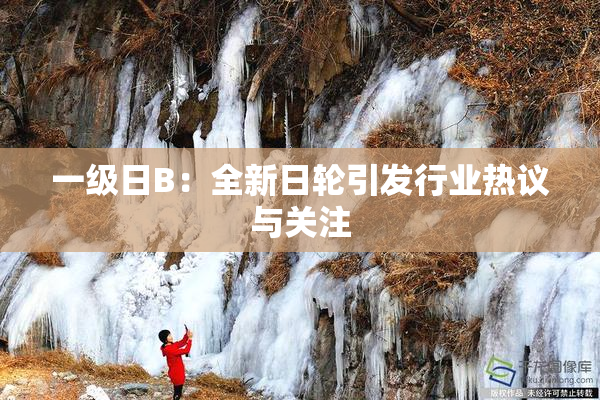 一级日B：全新日轮引发行业热议与关注
