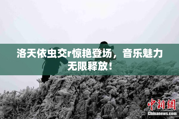 洛天依虫交r惊艳登场，音乐魅力无限释放！
