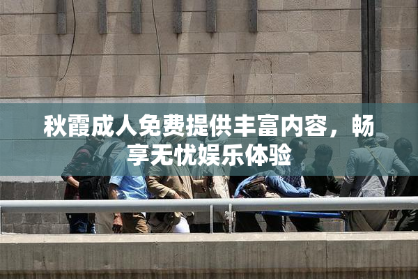 秋霞成人免费提供丰富内容，畅享无忧娱乐体验