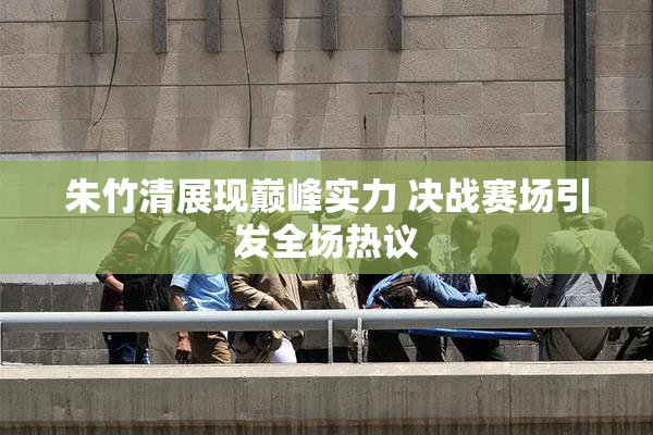 朱竹清展现巅峰实力 决战赛场引发全场热议