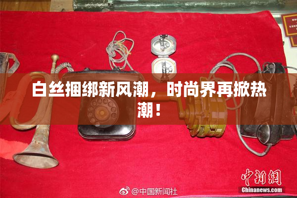 白丝捆绑新风潮，时尚界再掀热潮！