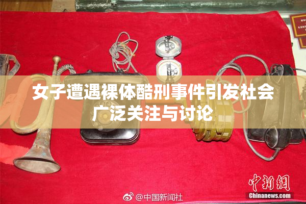 女子遭遇裸体酷刑事件引发社会广泛关注与讨论