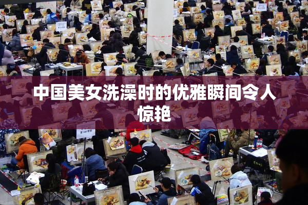 中国美女洗澡时的优雅瞬间令人惊艳