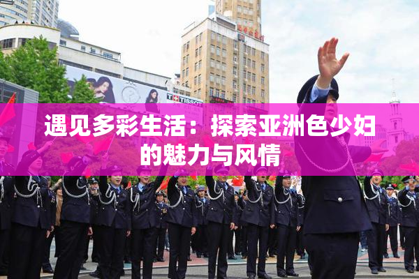 遇见多彩生活：探索亚洲色少妇的魅力与风情