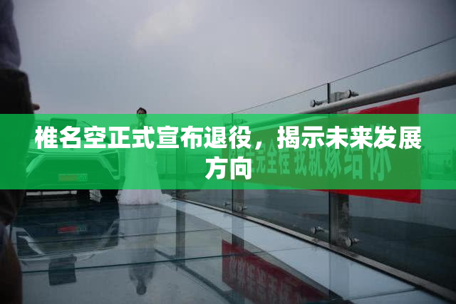 椎名空正式宣布退役，揭示未来发展方向