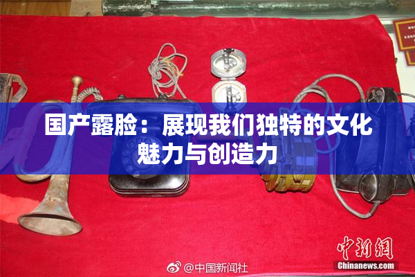 国产露脸：展现我们独特的文化魅力与创造力