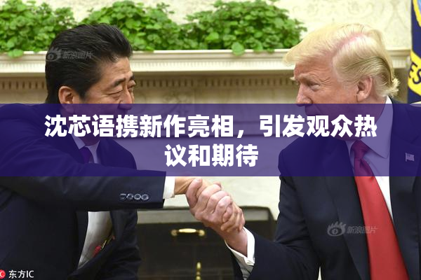 沈芯语携新作亮相，引发观众热议和期待