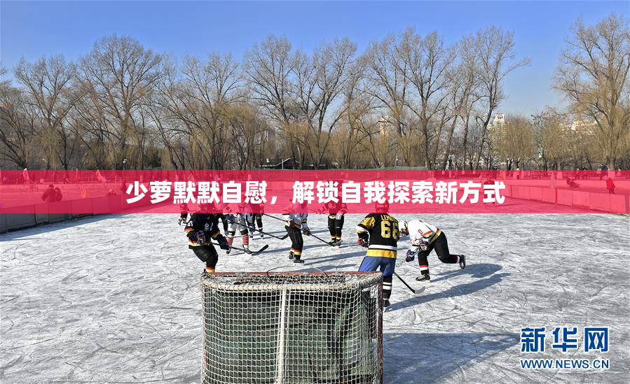 少萝默默自慰，解锁自我探索新方式