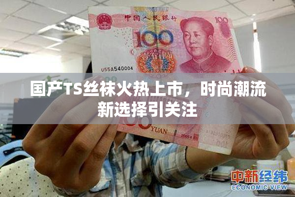 国产TS丝袜火热上市，时尚潮流新选择引关注
